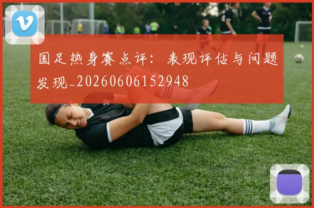 国足热身赛点评:表现评估与问题发现_20260606152948