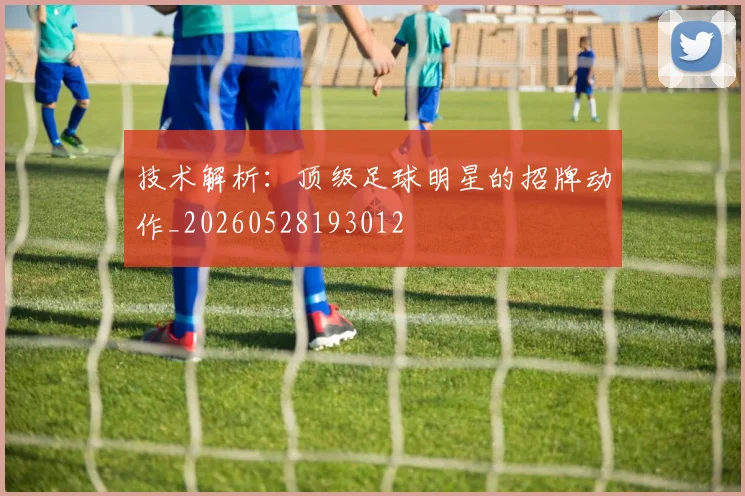 技术解析:顶级足球明星的招牌动作_20260528193012