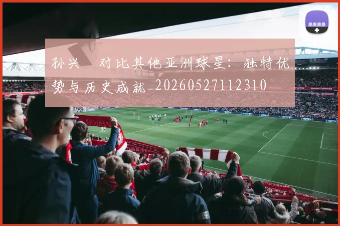 孙兴慜对比其他亚洲球星：独特优势与历史成就_20260527112310