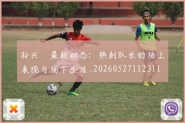 孙兴慜最新动态:热刺队长的场上表现与场下生活_20260527112311