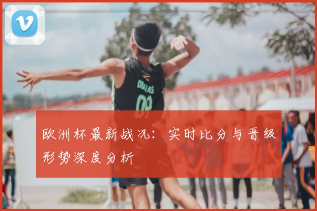 欧洲杯最新战况:实时比分与晋级形势深度分析
