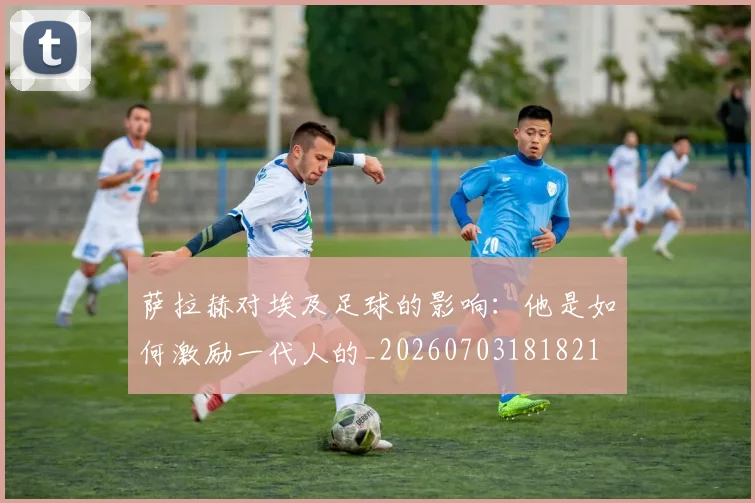 萨拉赫对埃及足球的影响：他是如何激励一代人的_20260703181821