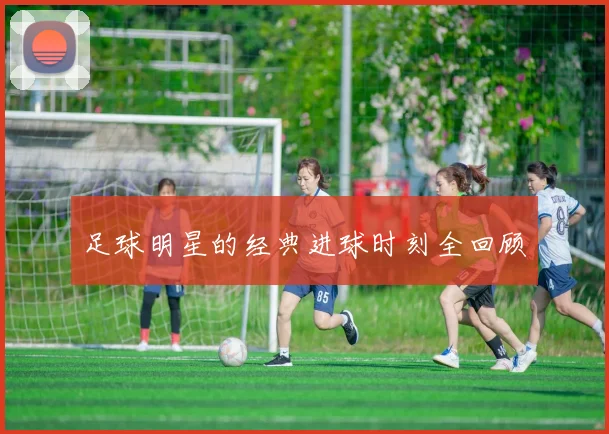 足球明星的经典进球时刻全回顾