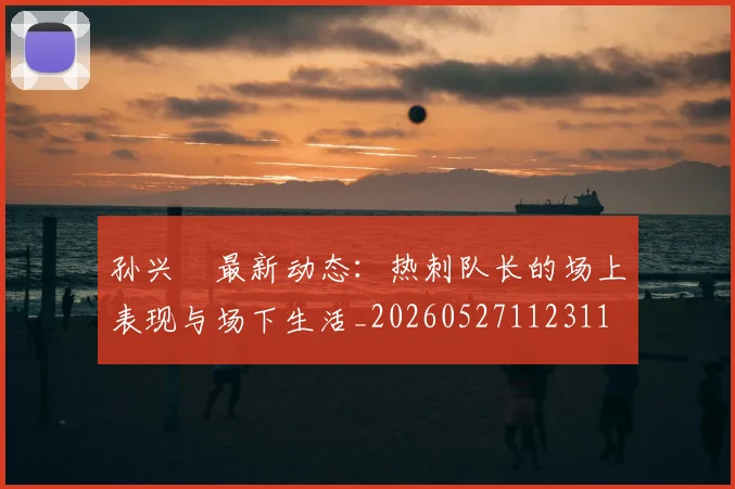 孙兴慜最新动态:热刺队长的场上表现与场下生活_20260527112311