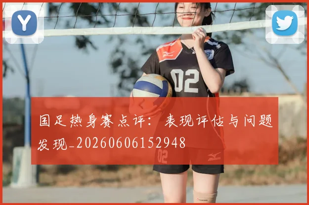 国足热身赛点评:表现评估与问题发现_20260606152948